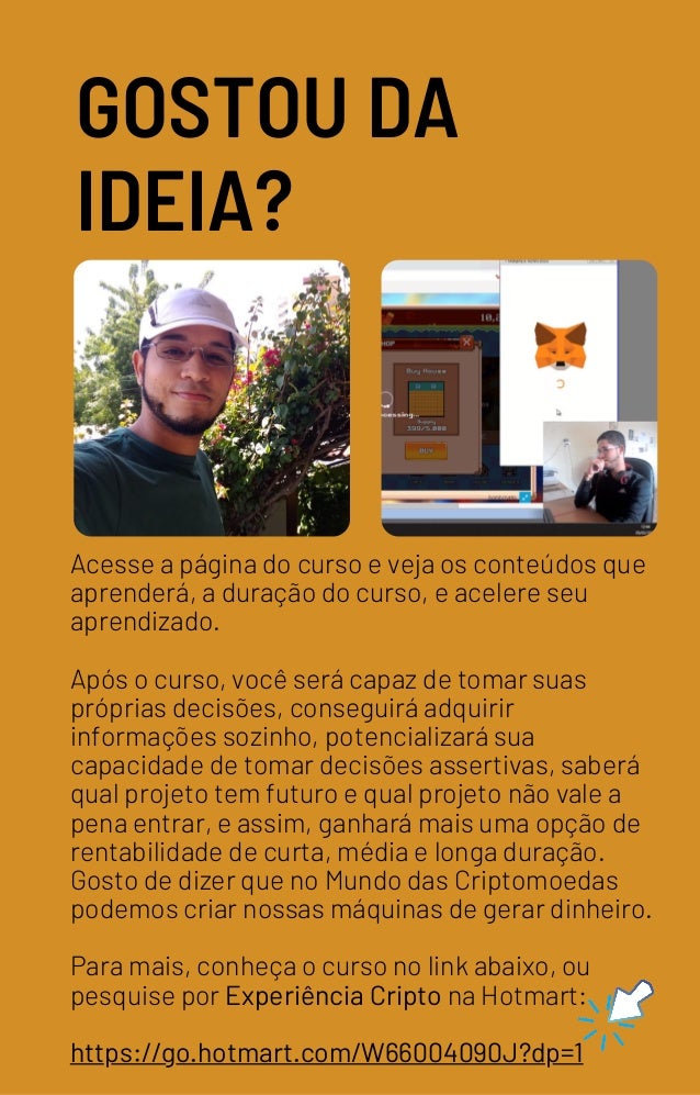Acesse a página do curso e veja os conteúdos que
aprenderá, a duração do curso, e acelere seu
aprendizado.
Após o curso, você será capaz de tomar suas
próprias decisões, conseguirá adquirir
informações sozinho, potencializará sua
capacidade de tomar decisões assertivas, saberá
qual projeto tem futuro e qual projeto não vale a
pena entrar, e assim, ganhará mais uma opção de
rentabilidade de curta, média e longa duração.
Gosto de dizer que no Mundo das Criptomoedas
podemos criar nossas máquinas de gerar dinheiro.
Para mais, conheça o curso no link abaixo, ou
pesquise por Experiência Cripto na Hotmart:
https://go.hotmart.com/W66004090J?dp=1
GOSTOU DA
IDEIA?
 