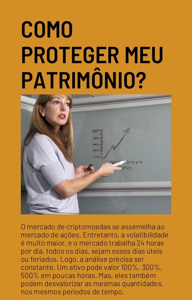 COMO
PROTEGER MEU
PATRIMÔNIO?
O mercado de criptomoedas se assemelha ao
mercado de ações. Entretanto, a volatibilidade
é muito maior, e o mercado trabalha 24 horas
por dia, todos os dias, sejam esses dias úteis
ou feriados. Logo, a análise precisa ser
constante. Um ativo pode valor 100%, 300%,
500% em poucas horas. Mas, eles também
podem desvalorizar as mesmas quantidades,
nos mesmos períodos de tempo.
 