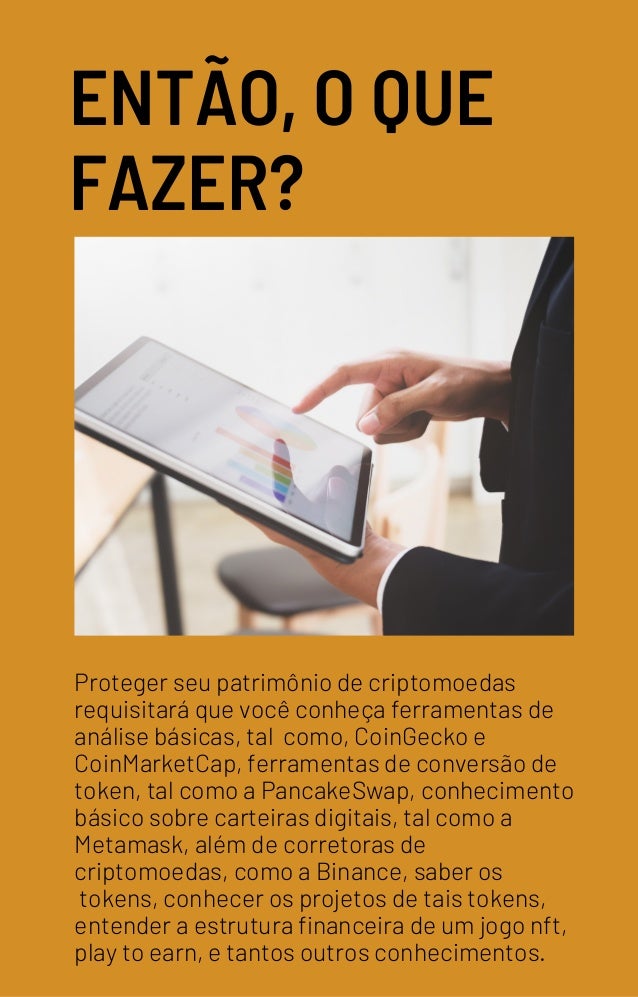 ENTÃO, O QUE
FAZER?
Proteger seu patrimônio de criptomoedas
requisitará que você conheça ferramentas de
análise básicas, tal como, CoinGecko e
CoinMarketCap, ferramentas de conversão de
token, tal como a PancakeSwap, conhecimento
básico sobre carteiras digitais, tal como a
Metamask, além de corretoras de
criptomoedas, como a Binance, saber os
tokens, conhecer os projetos de tais tokens,
entender a estrutura financeira de um jogo nft,
play to earn, e tantos outros conhecimentos.
 