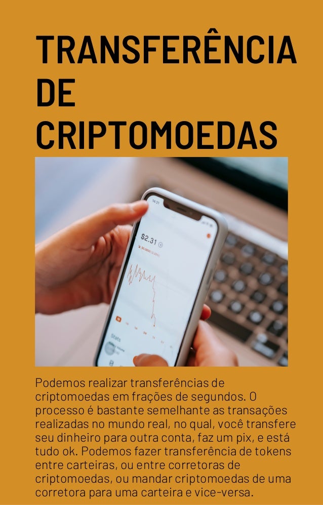 TRANSFERÊNCIA
DE
CRIPTOMOEDAS
Podemos realizar transferências de
criptomoedas em frações de segundos. O
processo é bastante semelhante as transações
realizadas no mundo real, no qual, você transfere
seu dinheiro para outra conta, faz um pix, e está
tudo ok. Podemos fazer transferência de tokens
entre carteiras, ou entre corretoras de
criptomoedas, ou mandar criptomoedas de uma
corretora para uma carteira e vice-versa.
 