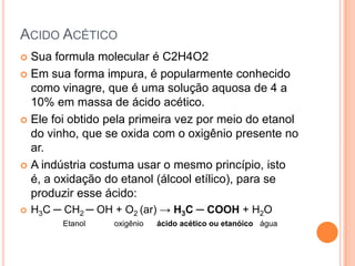 ACIDO ACÉTICO
Sua formula molecular é C2H4O2
 Em sua forma impura, é popularmente conhecido
como vinagre, que é uma solução aquosa de 4 a
10% em massa de ácido acético.
 Ele foi obtido pela primeira vez por meio do etanol
do vinho, que se oxida com o oxigênio presente no
ar.
 A indústria costuma usar o mesmo princípio, isto
é, a oxidação do etanol (álcool etílico), para se
produzir esse ácido:




H3C ─ CH2 ─ OH + O2 (ar) → H3C ─ COOH + H2O
Etanol

oxigênio

ácido acético ou etanóico água

 