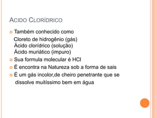 ACIDO CLORÍDRICO
Também conhecido como
Cloreto de hidrogênio (gás)
Ácido clorídrico (solução)
Ácido muriático (impuro)
 Sua formula molecular é HCl
 É encontra na Natureza sob a forma de sais
 É um gás incolor,de cheiro penetrante que se
dissolve muitíssimo bem em água


 