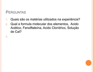 PERGUNTAS
1.
2.

3.

Quais são os matérias utilizados na experiência?
Qual a formula molecular dos elementos, Acido
Acético, Fenolftaleína, Acido Clorídrico, Solução
de Cal?

 