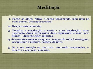 Meditação Feche os olhos, relaxe o corpo focalizando cada uma de suas partes. Uma após a outra. 2.  Respire naturalmente. 3. Focalize a respiração e conte - uma inspiração, uma expiração, duas inspirações, duas expirações, e assim por diante – durante cinco minutos. 4. Se a mente começar a vaguear, traga-a de volta à contagem; se esquecer o número, comece de novo. 5. Se a sua atenção se mantiver, contando respirações, a mente e o corpo se relaxarão. 