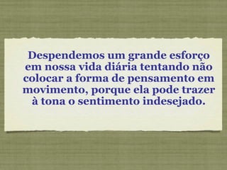 Despendemos um grande esforço em nossa vida diária tentando não colocar a forma de pensamento em movimento, porque ela pode trazer à tona o sentimento indesejado. 