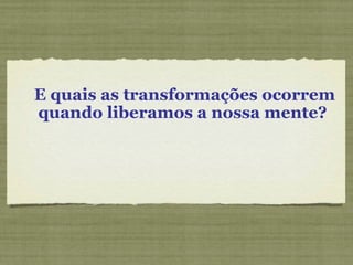 E quais as transformações ocorrem quando liberamos a nossa mente?  