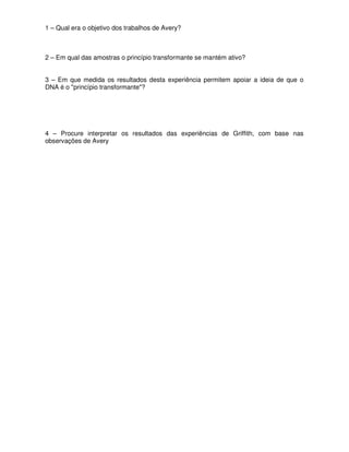 1 – Qual era o objetivo dos trabalhos de Avery?



2 – Em qual das amostras o princípio transformante se mantém ativo?


3 – Em que medida os resultados desta experiência permitem apoiar a ideia de que o
DNA é o "princípio transformante"?




4 – Procure interpretar os resultados das experiências de Griffith, com base nas
observações de Avery
 