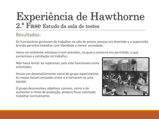 Experiência de Hawthorne
2.ª Fase Estudo da sala de testes
Os funcionários gostavam de trabalhar na sala de provas porque era divertido e a supervisão
branda permitia trabalhar com liberdade e menor ansiedade;
Havia um ambiente amistoso e sem pressões, na qual a conversa era permitida, o que
aumentava a satisfação no trabalho;
Não havia temor ao supervisor, pois este funcionava como
orientador;
Houve um desenvolvimento social do grupo experimental.
As moças faziam amizades entre si e tornaram-se uma
equipe;
O grupo desenvolveu objetivos comuns, como o de
aumentar o ritmo de produção, embora fosse solicitado
trabalhar normalmente.
Resultados:
 