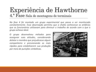 Experiência de Hawthorne
4.ª Fase Sala de montagens de terminais
Na fase 4 foi montado um grupo experimental que passa a ser monitorado
constantemente. Essa observação permitiu que a chefia conhecesse os artifícios
que os funcionários utilizavam para diminuir o trabalho de acordo com o que o
grupo achava ideal.
O grupo desenvolveu métodos para
assegurar suas atitudes, considerando
delator o membro que prejudicasse algum
companheiro e pressionando os mais
rápidos para estabilizarem sua produção
por meio de punições simbólicas.
 