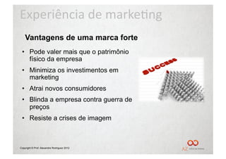 Experiência	
  de	
  marke/ng	
  
    Vantagens de uma marca forte
 •  Pode valer mais que o patrimônio
    físico da empresa
 •  Minimiza os investimentos em
    marketing
 •  Atrai novos consumidores
 •  Blinda a empresa contra guerra de
    preços
 •  Resiste a crises de imagem



Copyright © Prof. Alexandre Rodriguez 2012
 