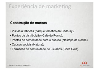 Experiência	
  de	
  marke/ng	
  

  Construção de marcas

  •  Visitas a fábricas (parque temático da Cadbury);
  •  Pontos de distribuição (Café do Ponto);
  •  Pontos de comodidade para o público (Nestops da Nestlé);
  •  Causas sociais (Natura);
  •  Formação de comunidade de usuários (Coca Cola).




Copyright © Prof. Alexandre Rodriguez 2012
 