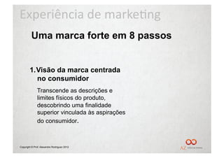 Experiência	
  de	
  marke/ng	
  
         Uma marca forte em 8 passos


        1.  Visão da marca centrada
            no consumidor
              Transcende as descrições e
              limites físicos do produto,
              descobrindo uma finalidade
              superior vinculada às aspirações
              do consumidor.



Copyright © Prof. Alexandre Rodriguez 2012
 