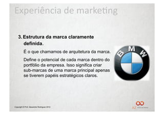 Experiência	
  de	
  marke/ng	
  

    3.  Estrutura da marca claramente
        definida.
          É o que chamamos de arquitetura da marca.
          Define o potencial de cada marca dentro do
          portfólio da empresa. Isso significa criar
          sub-marcas de uma marca principal apenas
          se tiverem papéis estratégicos claros.




Copyright © Prof. Alexandre Rodriguez 2012
 