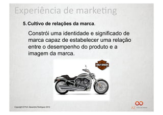 Experiência	
  de	
  marke/ng	
  
         5.  Cultivo de relações da marca.

                Constrói uma identidade e significado de
                marca capaz de estabelecer uma relação
                entre o desempenho do produto e a
                imagem da marca.




Copyright © Prof. Alexandre Rodriguez 2012
 