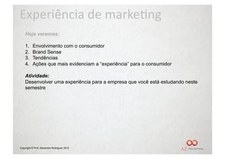 Experiência	
  de	
  marke/ng	
  
    Hoje veremos:

    1.    Envolvimento com o consumidor
    2.    Brand Sense
    3.    Tendências
    4.    Ações que mais evidenciam a “experiência” para o consumidor

    Atividade:
    Desenvolver uma experiência para a empresa que você está estudando neste
    semestre




Copyright © Prof. Alexandre Rodriguez 2012
 