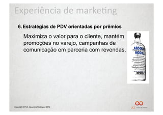 Experiência	
  de	
  marke/ng	
  
    6.  Estratégias de PDV orientadas por prêmios

          Maximiza o valor para o cliente, mantém
          promoções no varejo, campanhas de
          comunicação em parceria com revendas.




Copyright © Prof. Alexandre Rodriguez 2012
 