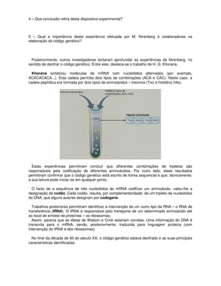 4 – Que conclusão retira deste dispositivo experimental?



5 – Qual a importância desta experiência efetuada por M. Nirenberg e colaboradores na
elaboração do código genético?




  Posteriormente, outros investigadores tentaram aprofundar as experiências de Nirenberg, no
sentido de decifrar o código genético. Entre eles, destaca-se o trabalho de H. G. Khorana.

  Khorana sintetizou moléculas de mRNA com nucleótidos alternados (por exemplo,
ACACACACA...). Esta cadeia permitia dois tipos de combinações (ACA e CAC). Neste caso, a
cadeia peptídica era formada por dois tipos de aminoácidos – treonina (Tre) e histidina (His).




  Estas experiências permitiram concluir que diferentes combinações de tripletos são
responsáveis pela codificação de diferentes aminoácidos. Por outro lado, estes resultados
permitiram confirmar que o código genético está escrito de forma sequencial e que, teoricamente,
a sua leitura pode iniciar-se em qualquer ponto.

 O facto de a sequência de três nucleótidos do mRNA codificar um aminoácido, valeu-lhe a
designação de codão. Cada codão, resulta, por complementaridade, de um tripleto de nucleótidos
do DNA, que alguns autores designam por codogene.

  Trabalhos posteriores permitiram identificar a intervenção de um outro tipo de RNA – o RNA de
transferência (tRNA). O tRNA é responsável pelo transporte de um determinado aminoácido até
ao local de síntese de proteínas – os ribossomas.
  Assim, parecia que as ideias de Watson e Crick estariam corretas. Uma informação do DNA é
transcrita para o mRNA, sendo, posteriormente, traduzida para linguagem proteica (com
intervenção do tRNA e dos ribossomas).

  No final da década de 60 do século XX, o código genético estava decifrado e as suas principais
características identificadas.
 