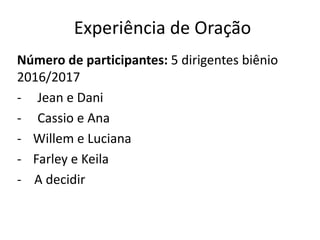 Experiência de Oração
Número de participantes: 5 dirigentes biênio
2016/2017
- Jean e Dani
- Cassio e Ana
- Willem e Luciana
- Farley e Keila
- A decidir
 