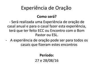 Como será?
- Será realizada uma Experiência de oração de
casal anual e para o casal fazer esta experiência,
terá que ter feito ECC ou Encontro com o Bom
Pastor ou ESL.
- A experiência de oração pode ser para todos os
casais que fizeram estes encontros
Período:
27 e 28/08/16
Experiência de Oração
 