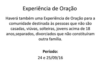 Haverá também uma Experiência de Oração para a
comunidade destinada às pessoas que não são
casadas, viúvas, solteiras, jovens acima de 18
anos,separados, divorciados que não constituíram
outra família.
Período:
24 e 25/09/16
Experiência de Oração
 