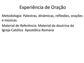 Metodologia: Palestras, dinâmicas, reflexões, orações
e músicas.
Material de Referência: Material da doutrina da
Igreja Católica Apostólica Romana
Experiência de Oração
 