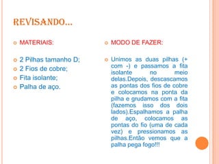 REVISANDO...


MATERIAIS:



MODO DE FAZER:



2 Pilhas tamanho D;
2 Fios de cobre;
Fita isolante;
Palha de aço.



Unimos as duas pilhas (+
com -) e passamos a fita
isolante
no
meio
delas.Depois, descascamos
as pontas dos fios de cobre
e colocamos na ponta da
pilha e grudamos com a fita
(fazemos isso dos dois
lados).Espalhamos a palha
de aço, colocamos as
pontas do fio (uma de cada
vez) e pressionamos as
pilhas.Então vemos que a
palha pega fogo!!!





 