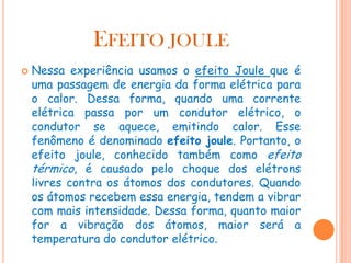 EFEITO JOULE


Nessa experiência usamos o efeito Joule que é
uma passagem de energia da forma elétrica para
o calor. Dessa forma, quando uma corrente
elétrica passa por um condutor elétrico, o
condutor se aquece, emitindo calor. Esse
fenômeno é denominado efeito joule. Portanto, o
efeito joule, conhecido também como efeito
térmico, é causado pelo choque dos elétrons
livres contra os átomos dos condutores. Quando
os átomos recebem essa energia, tendem a vibrar
com mais intensidade. Dessa forma, quanto maior
for a vibração dos átomos, maior será a
temperatura do condutor elétrico.

 