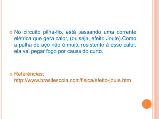 

No circuito pilha-fio, está passando uma corrente
elétrica que gera calor, (ou seja, efeito Joule).Como
a palha de aço não é muito resistente à esse calor,
ela vai pegar fogo por causa do curto.



Referências:
http://www.brasilescola.com/fisica/efeito-joule.htm

 