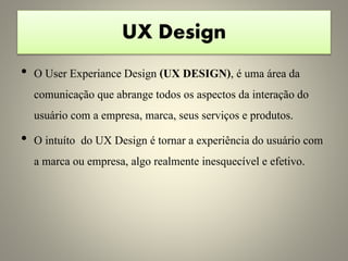 UX Design
• O User Experiance Design (UX DESIGN), é uma área da
comunicação que abrange todos os aspectos da interação do
usuário com a empresa, marca, seus serviços e produtos.
• O intuíto do UX Design é tornar a experiência do usuário com
a marca ou empresa, algo realmente inesquecível e efetivo.
 