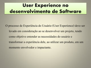 User Experience no
desenvolvimento de Software
O processo de Experiência do Usuário (User Experience) deve ser
levado em consideração ao se desenvolver um projeto, tendo
como objetivo entender as necessidades do usuário e
transformar a experiência dele, ao utilizar um produto, em um
momento envolvedor e impactante.
 