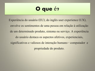 O que é?
Experiência do usuário (EU), do inglês user experience (UX),
envolve os sentimentos de uma pessoa em relação à utilização
de um determinado produto, sistema ou serviço. A experiência
do usuário destaca os aspectos afetivos, experienciais,
significativos e valiosos de interação humano - computador e
propriedade do produto.
 