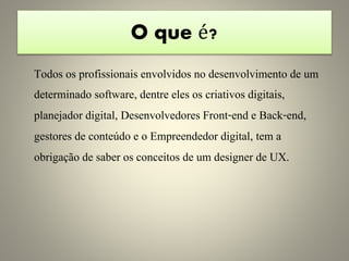 O que é?
Todos os profissionais envolvidos no desenvolvimento de um
determinado software, dentre eles os criativos digitais,
planejador digital, Desenvolvedores Front-end e Back-end,
gestores de conteúdo e o Empreendedor digital, tem a
obrigação de saber os conceitos de um designer de UX.
 