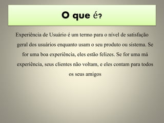O que é?
Experiência de Usuário é um termo para o nível de satisfação
geral dos usuários enquanto usam o seu produto ou sistema. Se
for uma boa experiência, eles estão felizes. Se for uma má
experiência, seus clientes não voltam, e eles contam para todos
os seus amigos
 