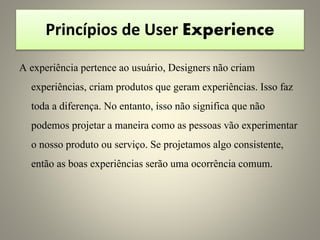 Princípios de User Experience
A experiência pertence ao usuário, Designers não criam
experiências, criam produtos que geram experiências. Isso faz
toda a diferença. No entanto, isso não significa que não
podemos projetar a maneira como as pessoas vão experimentar
o nosso produto ou serviço. Se projetamos algo consistente,
então as boas experiências serão uma ocorrência comum.
 