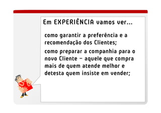 Em EXPERIÊNCIA vamos ver...
como garantir a preferência e a
recomendação dos Clientes;
como preparar a companhia para o
novo Cliente – aquele que compra
mais de quem atende melhor e
detesta quem insiste em vender;
 