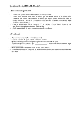 Experiência 13 – ELETRÓLISE DA ÁGUA _____________________________________
4. Procedimento Experimental
1. Encher com água o almofariz até metade de sua capacidade.
2. Encher duas provetas com água de modo que não tenha bolhas de ar dentro dela.
Emborcar elas dentro do almofariz, de modo que fiquem presas através da garra no
suporte universal. Introduzir os eletrodos nas provetas, adicionar solução de ácido
sulfúrico 1% no almofariz.
3. Conectar a bateria ou ligar a fonte (em 9V) na corrente elétrica. Manter ligado até que
uma das provetas esteja totalmente cheia de gás.
4. Medir a quantidade de gases formados no cátodo e no ânodo.
5. Questionário
1. O que ocorre nos eletrodos dentro do sistema?
2. Como os volumes de gases variam dentro das buretas?
3. Qual o eletrodo (positivo ou negativo) gerou maior quantidade de gás?
4. No eletrodo positivo temos o gás _______________ e no eletrodo negativo temos o gás
______________.
5. O que ocorreria se fizéssemos reagir os dois gases obtidos?
6. Faça uma pesquisa com o objetivo de determinar os usos do hidrogênio e benefícios de sua
aplicação.
 
