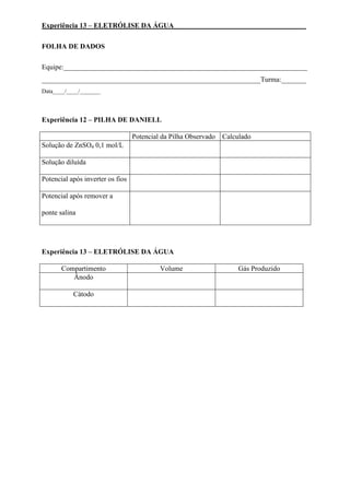 Experiência 13 – ELETRÓLISE DA ÁGUA _____________________________________
FOLHA DE DADOS
Equipe:_____________________________________________________________________
______________________________________________________________Turma:_______
Data____/____/_______
Experiência 12 – PILHA DE DANIELL
Potencial da Pilha Observado Calculado
Solução de ZnSO4 0,1 mol/L
Solução diluída
Potencial após inverter os fios
Potencial após remover a
ponte salina
Experiência 13 – ELETRÓLISE DA ÁGUA
Compartimento Volume Gás Produzido
Ânodo
Cátodo
 