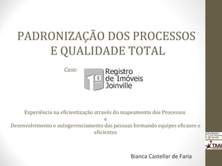 PADRONIZAÇÃO DOS PROCESSOS
E QUALIDADE TOTAL
Bianca Castellar de Faria
Case:
Experiência na eficientização através do mapeamento dos Processos
e
Desenvolvimento e autogerenciamento das pessoas formando equipes eficazes e
eficientes
 