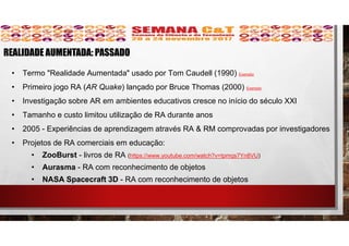 • Termo "Realidade Aumentada" usado por Tom Caudell (1990) Exemplo
• Primeiro jogo RA (AR Quake) lançado por Bruce Thomas (2000) Exemplo
• Investigação sobre AR em ambientes educativos cresce no início do século XXI
• Tamanho e custo limitou utilização de RA durante anos
• 2005 - Experiências de aprendizagem através RA & RM comprovadas por investigadores
• Projetos de RA comerciais em educação:
• ZooBurst - livros de RA (https://www.youtube.com/watch?v=tpmqs7Yn8VU)
• Aurasma - RA com reconhecimento de objetos
• NASA Spacecraft 3D - RA com reconhecimento de objetos
REALIDADE AUMENTADA: PASSADO
 