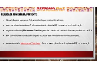 • Smartphones tornaram RA acessível para mais utilizadores.
• A expansão das redes 4G eliminou obstáculos da RA baseados em localização.
• Alguns software (Metaverse Studio) permite que todos desenvolvam experiências de RA.
• RA pode incidir num local e objeto ou pode ser independente do local/objeto.
• A comunidade Metaverse Teachers oferece exemplos de aplicação de RA na educação.
REALIDADE AUMENTADA: PRESENTE
 