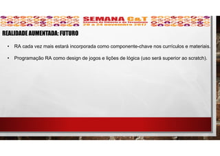 • RA cada vez mais estará incorporada como componente-chave nos currículos e materiais.
• Programação RA como design de jogos e lições de lógica (uso será superior ao scratch).
REALIDADE AUMENTADA: FUTURO
 