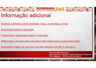 Entenda a diferença entre realidade virtual, aumentada e mista
Augmented reality in education
Collaborative augmented reality in education
Mathematics and geometry education with collaborative augmented reality
Augmented reality: an overview and five directions for AR in education
Informação adicional
Vitor Barrigão Gonçalves
Escola Superior de Educação - Instituto Politécnico de Bragança
Email: vg@ipb.pt URL: facebook.com/vgportal
 
