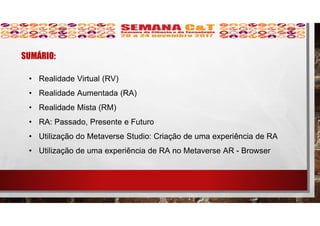 SUMÁRIO:
• Realidade Virtual (RV)
• Realidade Aumentada (RA)
• Realidade Mista (RM)
• RA: Passado, Presente e Futuro
• Utilização do Metaverse Studio: Criação de uma experiência de RA
• Utilização de uma experiência de RA no Metaverse AR - Browser
 