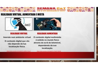 REALIDADE VIRTUAL
Imersão num ambiente virtual
O conteúdo digital que vês
não depende da tua
localização física.
REALIDADE AUMENTADA
O conteúdo digital multimédia
é exibido no mundo físico
através do ecrã do telemóvel,
dependendo da sua
localização.
https://www.youtube.com/watch?v=JQZbi_PyuL4
REALIDADE VIRTUAL, AUMENTADA E MISTA
https://www.youtube.com/watch?v=1RuZY1NfJ3k
 