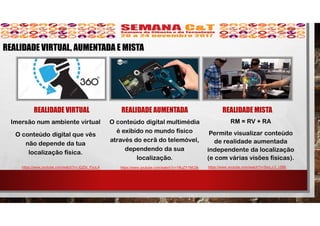 REALIDADE VIRTUAL
Imersão num ambiente virtual
O conteúdo digital que vês
não depende da tua
localização física.
REALIDADE AUMENTADA
O conteúdo digital multimédia
é exibido no mundo físico
através do ecrã do telemóvel,
dependendo da sua
localização.
REALIDADE MISTA
RM = RV + RA
Permite visualizar conteúdo
de realidade aumentada
independente da localização
(e com várias visões físicas).
https://www.youtube.com/watch?v=JQZbi_PyuL4 https://www.youtube.com/watch?v=SmLJ-2_rZBE
REALIDADE VIRTUAL, AUMENTADA E MISTA
https://www.youtube.com/watch?v=1RuZY1NfJ3k
 