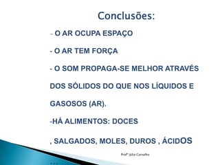 Conclusões:
-

O AR OCUPA ESPAÇO

- O AR TEM FORÇA
- O SOM PROPAGA-SE MELHOR ATRAVÉS
DOS SÓLIDOS DO QUE NOS LÍQUIDOS E
GASOSOS (AR).
-HÁ ALIMENTOS: DOCES
, SALGADOS, MOLES, DUROS , ÁCIDOS
Profª Júlia Carvalho

…

 