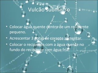 Vulcão submerso Colocar água quente dentro de um recipiente pequeno. Acrescentar 3 gotas de corante alimentar. Colocar o recipiente com a água quente no fundo do recipiente com água fria. 