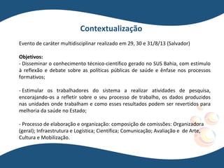 Evento de caráter multidisciplinar realizado em 29, 30 e 31/8/13 (Salvador)
Objetivos:
- Disseminar o conhecimento técnico-científico gerado no SUS Bahia, com estímulo
à reflexão e debate sobre as políticas públicas de saúde e ênfase nos processos
formativos;
- Estimular os trabalhadores do sistema a realizar atividades de pesquisa,
encorajando-os a refletir sobre o seu processo de trabalho, os dados produzidos
nas unidades onde trabalham e como esses resultados podem ser revertidos para
melhoria da saúde no Estado;
- Processo de elaboração e organização: composição de comissões: Organizadora
(geral); Infraestrutura e Logística; Científica; Comunicação; Avaliação e de Arte,
Cultura e Mobilização.
Contextualização
 