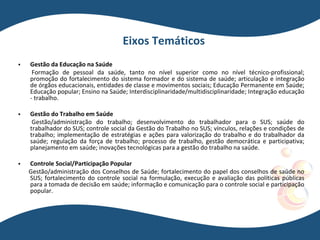 Eixos Temáticos
 Gestão da Educação na Saúde
Formação de pessoal da saúde, tanto no nível superior como no nível técnico-profissional;
promoção do fortalecimento do sistema formador e do sistema de saúde; articulação e integração
de órgãos educacionais, entidades de classe e movimentos sociais; Educação Permanente em Saúde;
Educação popular; Ensino na Saúde; Interdisciplinaridade/multidisciplinaridade; Integração educação
- trabalho.
 Gestão do Trabalho em Saúde
Gestão/administração do trabalho; desenvolvimento do trabalhador para o SUS; saúde do
trabalhador do SUS; controle social da Gestão do Trabalho no SUS; vínculos, relações e condições de
trabalho; implementação de estratégias e ações para valorização do trabalho e do trabalhador da
saúde; regulação da força de trabalho; processo de trabalho, gestão democrática e participativa;
planejamento em saúde; inovações tecnológicas para a gestão do trabalho na saúde.
 Controle Social/Participação Popular
Gestão/administração dos Conselhos de Saúde; fortalecimento do papel dos conselhos de saúde no
SUS; fortalecimento do controle social na formulação, execução e avaliação das políticas públicas
para a tomada de decisão em saúde; informação e comunicação para o controle social e participação
popular.
 
