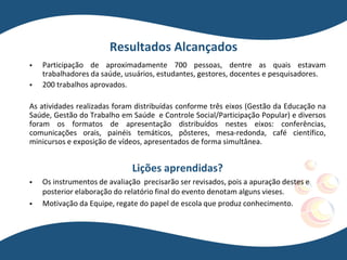 Resultados Alcançados
 Participação de aproximadamente 700 pessoas, dentre as quais estavam
trabalhadores da saúde, usuários, estudantes, gestores, docentes e pesquisadores.
 200 trabalhos aprovados.
As atividades realizadas foram distribuídas conforme três eixos (Gestão da Educação na
Saúde, Gestão do Trabalho em Saúde e Controle Social/Participação Popular) e diversos
foram os formatos de apresentação distribuídos nestes eixos: conferências,
comunicações orais, painéis temáticos, pôsteres, mesa-redonda, café científico,
minicursos e exposição de vídeos, apresentados de forma simultânea.
Lições aprendidas?
 Os instrumentos de avaliação precisarão ser revisados, pois a apuração destes e
posterior elaboração do relatório final do evento denotam alguns vieses.
 Motivação da Equipe, regate do papel de escola que produz conhecimento.
 